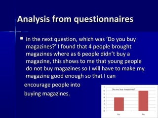 Analysis from questionnaires
    In the next question, which was ‘Do you buy
     magazines?’ I found that 4 people brought
     magazines where as 6 people didn’t buy a
     magazine, this shows to me that young people
     do not buy magazines so I will have to make my
     magazine good enough so that I can
    encourage people into
    buying magazines.
 