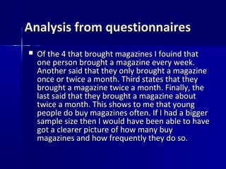 Analysis from questionnaires
   Of the 4 that brought magazines I fouind that
    one person brought a magazine every week.
    Another said that they only brought a magazine
    once or twice a month. Third states that they
    brought a magazine twice a month. Finally, the
    last said that they brought a magazine about
    twice a month. This shows to me that young
    people do buy magazines often. If I had a bigger
    sample size then I would have been able to have
    got a clearer picture of how many buy
    magazines and how frequently they do so.
 