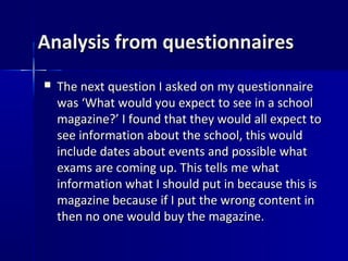 Analysis from questionnaires
   The next question I asked on my questionnaire
    was ‘What would you expect to see in a school
    magazine?’ I found that they would all expect to
    see information about the school, this would
    include dates about events and possible what
    exams are coming up. This tells me what
    information what I should put in because this is
    magazine because if I put the wrong content in
    then no one would buy the magazine.
 