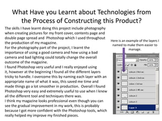 What Have you Learnt about Technologies from
      the Process of Constructing this Product?
The skills I have learnt doing this project include photography
when creating pictures for my front cover, contents page and
double page spread and Photoshop which I used throughout
                                                                Here is an example of the layers I
the production of my magazine.
                                                                 named to make them easier to
For the photography part of the project, I learnt the                        manage.
importance of using a good camera and how using a bad
camera and bad lighting could totally change the overall
outcome of the magazine.
I found Photoshop very useful and I really enjoyed using
it, however at the beginning I found all the different layers
tricky to handle. I overcome this by naming each layer with an
appropriate name of what it was, this saved me time and
made things go a lot smoother in production. Overall I found
Photoshop very easy and extremely useful to use when I knew
all the different tool and techniques there was.
I think my magazine looks professional even though you can
see the gradual improvement in my work, this is probably
because I got more confident with the Photoshop tools, which
really helped my improve my finished pieces.
 