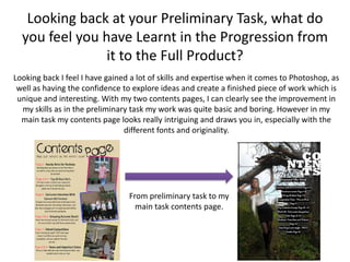 Looking back at your Preliminary Task, what do
  you feel you have Learnt in the Progression from
                it to the Full Product?
Looking back I feel I have gained a lot of skills and expertise when it comes to Photoshop, as
 well as having the confidence to explore ideas and create a finished piece of work which is
 unique and interesting. With my two contents pages, I can clearly see the improvement in
  my skills as in the preliminary task my work was quite basic and boring. However in my
  main task my contents page looks really intriguing and draws you in, especially with the
                                different fonts and originality.




                                 From preliminary task to my
                                   main task contents page.
 