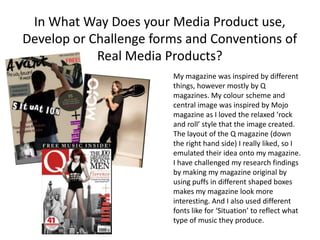 In What Way Does your Media Product use,
Develop or Challenge forms and Conventions of
            Real Media Products?
                        My magazine was inspired by different
                        things, however mostly by Q
                        magazines. My colour scheme and
                        central image was inspired by Mojo
                        magazine as I loved the relaxed ‘rock
                        and roll’ style that the image created.
                        The layout of the Q magazine (down
                        the right hand side) I really liked, so I
                        emulated their idea onto my magazine.
                        I have challenged my research findings
                        by making my magazine original by
                        using puffs in different shaped boxes
                        makes my magazine look more
                        interesting. And I also used different
                        fonts like for ‘Situation’ to reflect what
                        type of music they produce.
 