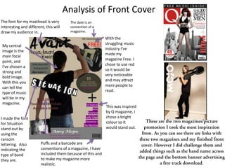 Analysis of Front Cover
The font for my masthead is very         The date is an
interesting and different, this will     convention of a
draw my audience in.                     magazine.
                                                            With the
                                                            struggling music
My central
                                                            industry I’ve
image is the
                                                            made my
main focal
                                                            magazine Free. I
point, and
                                                            chose to use red
I’ve chosen a
                                                            so it would be
strong and
                                                            very noticeable
bold image.
                                                            and may attract
With this you
                                                            more people to
can tell the
                                                            read.
type of music
will be in my
magazine.
                                                            This was inspired
                                                            by Q magazine, I
I made the font                                             chose a bright
for Situation                                               colour so it
stand out by                                                would stand out.
using the
ransom
lettering. Also         Puffs and a barcode are
indicating the          conventions of a magazine, I have
type of band            included them because of this and
they are.               to make my magazine more
                        realistic.                                              .
 