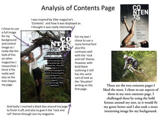 Analysis of Contents Page
                        I was inspired by Vibe magazine’s
                        ‘Contents’ and how it was displayed as
                        I thought it was really interesting.
I chose to use
a full image
for my                                                    For my text I
background                                                chose to use a
and central                                               more formal font
image as I                                                also this
really like the                                           contrasts well
look of this                                              with the ‘rock
on other                                                  and roll’ theme.
magazines I                                               However with
researched. I                                             bold black
think it fits                                             outlining it still
really well                                               has the same
also as the                                               sort of look as
tree shapes                                               the ‘Situation’
my page.                                                  writing on the
                                                          first page.




    And lastly I inserted a black box around my page
    to finish it off, and also to give it the ‘rock and
    roll’ theme through out my magazine.
 