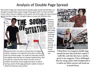 Analysis of Double Page Spread
My Central image was inspired by the double page spread with Blondie, as I
thought it would make a great image linking again with my ‘Rock and Roll’
theme. Also I chose to slightly cut the guitar out of the page, this was inspired
by the Lily Alan image, as I thought it gave a casual and rebellious feel.
                                                                    Also my
                                                                    heading
                                                                    font was
                                                                    inspired
                                                                    by the Lily
                                                                    Alan page,
                                                                    however I
                                                                    challenge
                                                                    d this by
                                                                    using a
                                                                    font that
                                                                    reflects
                                                                    my text, to
                                                                    do with
                                                                    sound
     My general text I’ve used is a convention of magazine          exploding
     articles. However I've linked this text with a similar text    out.
     with my contents page. I’ve made my interview chatty
     and slightly informal due to it being a weekly thing. Also
     I’ve placed a colourful box within my text as this is
     another convention some magazines have, as well as
     having a quote of the page giving the reader an idea of
     what the interview may contain.
 
