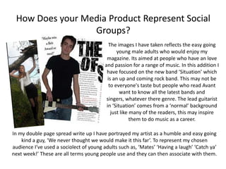 How Does your Media Product Represent Social
                 Groups?
                                            The images I have taken reflects the easy going
                                                young male adults who would enjoy my
                                          magazine. Its aimed at people who have an love
                                         and passion for a range of music. In this addition I
                                          have focused on the new band ‘Situation’ which
                                           is an up and coming rock band. This may not be
                                            to everyone's taste but people who read Avant
                                                 want to know all the latest bands and
                                          singers, whatever there genre. The lead guitarist
                                          in ‘Situation’ comes from a ‘normal’ background
                                             just like many of the readers, this may inspire
                                                       them to do music as a career.

In my double page spread write up I have portrayed my artist as a humble and easy going
    kind a guy, ‘We never thought we would make it this far’. To represent my chosen
audience I’ve used a sociolect of young adults such as, ‘Mates’ ‘Having a laugh’ ‘Catch ya’
next week!’ These are all terms young people use and they can then associate with them.
 