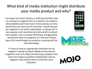 What kind of media institution might distribute
          your media product and why?
I am aware the music industry is suffering and that’s why
 I’m making my magazine free so it attracts my audience
 who probably wont have much money anyway as many
 would have just come out of university. I would also put
 my magazine as an online subscription, as ‘going viral’ is
  very popular and I could also do online deal’s to attract
 more people, such as money off festivals and gig tickets.
   I would also make my magazine an I-Pad and I-Phone
 app as this would target my audience as young and into
                      new technology.

   If I were to have an appropriate institution for my
  magazine I would use Bauer Media as they also do
magazines such as Q, Mojo and Kerrang as people in the
  same sort of genre would be reading them and my
     magazine may interest them as its by the same
                       institution.
 