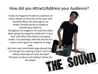 How did you Attract/Address your Audience?
I made my magazine fit with my audience as I
 used a person on the front of my cover who
      would be about the same age as my
       reader, therefor giving my audience
             something to relate to.
Throughout my magazine I’ve used the colour
black, giving my magazine a bold and ‘in your
    face’ vibe which links back to my typical
 reader. I’ve used large, bold text also for this
   reason and it gives my magazine an edgy
                      look.
My front cover and double page spread image
 I’ve also got him wearing a black t-shirt, this
      reflects what type of music the band
 ‘Situation’ produce and making it clearer for
                   the reader.
 