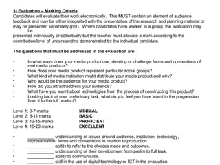 3) Evaluation – Marking Criteria Candidates will evaluate their work electronically.  This MUST contain an element of audience feedback and may be either integrated with the presentation of the research and planning material or may be presented separately (ppt).  Where candidates have worked in a group, the evaluation may be presented individually or collectively but the teacher must allocate a mark according to the contribution/level of understanding demonstrated by the individual candidate. The questions that must be addressed in the evaluation are: In what ways does your media product use, develop or challenge forms and conventions of real media products? How does your media product represent particular social groups? What kind of media institution might distribute your media product and why? Who would be the audience for your media product? How did you attract/address your audience? What have you learnt about technologies from the process of constructing this product? Looking back at your preliminary task, what do you feel you have learnt in the progression from it to the full product? Level 1: 0-7 marks MINIMAL Level 2: 8-11 marks BASIC Level 3: 12-15 marks PROFICIENT Level 4: 16-20 marks EXCELLENT ___________ understanding of issues around audience, institution, technology, representation, forms and conventions in relation to production ___________ ability to refer to the choices made and outcomes. ___________ understanding of their development from prelim to full task. ___________ ability to communicate. ___________ skill in the use of digital technology or ICT in the evaluation. 