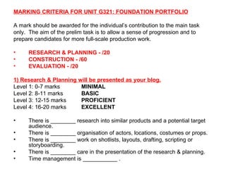 MARKING CRITERIA FOR UNIT G321: FOUNDATION PORTFOLIO A mark should be awarded for the individual’s contribution to the main task only.  The aim of the prelim task is to allow a sense of progression and to prepare candidates for more full-scale production work. RESEARCH & PLANNING - /20 CONSTRUCTION - /60 EVALUATION - /20 1) Research & Planning will be presented as your blog. Level 1: 0-7 marks MINIMAL Level 2: 8-11 marks BASIC Level 3: 12-15 marks PROFICIENT Level 4: 16-20 marks EXCELLENT There is ________ research into similar products and a potential target audience. There is ________ organisation of actors, locations, costumes or props. There is ________ work on shotlists, layouts, drafting, scripting or storyboarding. There is ________ care in the presentation of the research & planning. Time management is ___________ . 