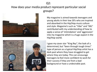 Q2:
How does your media product represent particular social
groups?
My magazine is aimed towards teenagers and
young adults in their low 20’s who are inspired
and absorbed in the Hip/Hop music culture
and style. Magazine’s such as “Vibe” and “XXL”
contributed with my understanding of how to
apply a sense of ‘intimidation’ and ‘aggression’
into my magazine which is a huge aspect in the
Hip/Hop world.
I gave my cover star “King Rey”, the look of a
determined, but “been through tough times”
type of person as a typical Hip/Hop artist has a
dark past where they have struggled to get
where they are today. This can encourage
teenagers to feel more confident to work for
their success if they are from a bad
background or have a undesirable past.
 