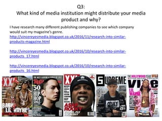 Q3:
What kind of media institution might distribute your media
product and why?
I have research many different publishing companies to see which company
would suit my magazine’s genre.
http://vincereyesmedia.blogspot.co.uk/2016/11/research-into-similar-
products-magazine.html
http://vincereyesmedia.blogspot.co.uk/2016/10/research-into-similar-
products_17.html
http://vincereyesmedia.blogspot.co.uk/2016/10/research-into-similar-
products_16.html
 