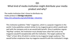 Q3:
What kind of media institution might distribute your media
product and why?
The media institution that I chose to distribute my
media product is Eldridge Industries
https://en.wikipedia.org/wiki/Eldridge_Industries
This institution publishes “Vibe” magazines, which is a popular magazine in the
world. It also publishes content similar to my magazine genre which would work
well with the company and so we would both benefit. Since it publishes regular
‘Hip/Hop’ content, the institution must already have urban fans and so my
magazine would fit exceptionally with the institution. The target audience for
“Vibe” is from 18 to 34 which is similar to my magazine target audience. This
would further emphasise how my magazine would fit with the institution’s image.
 