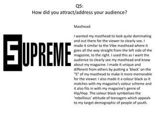 Q5:
How did you attract/address your audience?
Masthead:
I wanted my masthead to look quite dominating
and out there for the viewer to clearly see. I
made it similar to the Vibe masthead where it
goes all the way straight from the left side of the
magazine, to the right. I used this as I want the
audience to clearly see my masthead and know
about my magazine. I made it unique and
different from others by putting a ‘block’ on the
“S” of my masthead to make it more memorable
for the viewer. I also made it a colour black as It
matches with my magazine’s colour scheme and
it also fits in with my magazine’s genre of
Hip/Hop. The colour black symbolises the
‘rebellious’ attitude of teenagers which appeals
to my target demographic of people of youth.
 