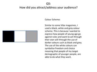 Q5:
How did you attract/address your audience?
Colour Scheme:
Similar to some Vibe magazines, I
used a black, white and grey colour
scheme. This is because I wanted to
express how people of young age go
against rules and want to act through
their own will through the use of
darker colours such as black and grey.
The use of the white colours can
symbolise freedom and choice
meaning that people of my target
demographic of younger people, are
able to do what they want.
 