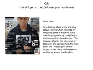 Q5:
How did you attract/address your audience?
Cover lines:
I used simple black, white and grey
colour scheme which links into my
magazine genre of Hip/Hop. I also
used language relating to Hip/Hop so
that it appeals to the urban fans. The
language also fits the age group of
teenagers and young adults. My main
cover line “Protect your throne”
hugely relates to my Hip/Hop genre
which may appeal to urban fans.
 