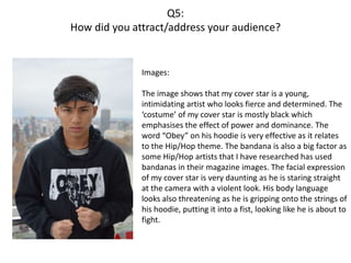 Q5:
How did you attract/address your audience?
Images:
The image shows that my cover star is a young,
intimidating artist who looks fierce and determined. The
‘costume’ of my cover star is mostly black which
emphasises the effect of power and dominance. The
word “Obey” on his hoodie is very effective as it relates
to the Hip/Hop theme. The bandana is also a big factor as
some Hip/Hop artists that I have researched has used
bandanas in their magazine images. The facial expression
of my cover star is very daunting as he is staring straight
at the camera with a violent look. His body language
looks also threatening as he is gripping onto the strings of
his hoodie, putting it into a fist, looking like he is about to
fight.
 