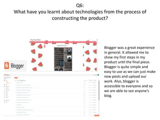 Q6:
What have you learnt about technologies from the process of
constructing the product?
Blogger was a great experience
in general. It allowed me to
show my first steps in my
product until the final piece.
Blogger is quite simple and
easy to use as we can just make
new posts and upload our
work. Also, blogger is
accessible to everyone and so
we are able to see anyone’s
blog.
 