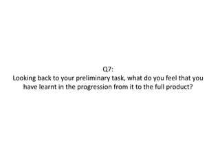 Q7:
Looking back to your preliminary task, what do you feel that you
have learnt in the progression from it to the full product?
 