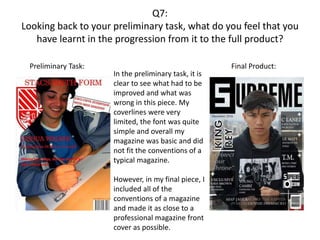 Q7:
Looking back to your preliminary task, what do you feel that you
have learnt in the progression from it to the full product?
Preliminary Task: Final Product:
In the preliminary task, it is
clear to see what had to be
improved and what was
wrong in this piece. My
coverlines were very
limited, the font was quite
simple and overall my
magazine was basic and did
not fit the conventions of a
typical magazine.
However, in my final piece, I
included all of the
conventions of a magazine
and made it as close to a
professional magazine front
cover as possible.
 