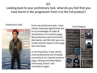Q7:
Looking back to your preliminary task, what do you feel that you
have learnt in the progression from it to the full product?
Preliminary Task:
Final Product:From my preliminary task, I have
clearly improved significantly due
to my knowledge of codes &
conventions of a contents page.
My preliminary task had limited
description and the font was very
simple and the layout of the page
was very basic.
In my final piece, It was clearly
more professional and included
conventions of a typical contents
page, having more description
and having ‘Extras’ and
secondary images.
 
