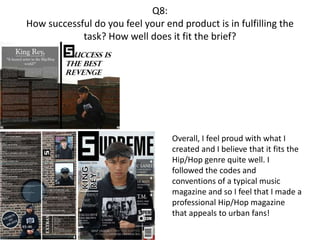 Q8:
How successful do you feel your end product is in fulfilling the
task? How well does it fit the brief?
Overall, I feel proud with what I
created and I believe that it fits the
Hip/Hop genre quite well. I
followed the codes and
conventions of a typical music
magazine and so I feel that I made a
professional Hip/Hop magazine
that appeals to urban fans!
 