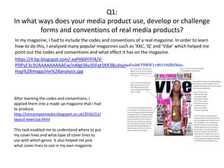 Q1:
In what ways does your media product use, develop or challenge
forms and conventions of real media products?
In my magazine, I had to include the codes and conventions of a real magazine. In order to learn
how to do this, I analysed many popular magazines such as ‘XXL’, ‘Q’ and ‘Vibe’ which helped me
point out the codes and conventions and what effect it has on the magazine.
https://4.bp.blogspot.com/-xxPH6XYIFl4/V-
PDPyE3c3I/AAAAAAAAACw/nAfgt36vJSIFqt1KR38uVoylwFqjHCO9QCLcB/s1600/Hip-
Hop%2Bmagazine%2Banalysis.jpg
After learning the codes and conventions, I
applied them into a made up magazine that I had
to produce.
http://vincereyesmedia.blogspot.co.uk/2016/11/
layout-exercise.html
This task enabled me to understand where to put
my cover lines and what type of cover lines to
use with which genre. It also helped me pick
what cover lines to use in my own magazine.
 