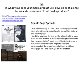 Q1:
In what ways does your media product use, develop or challenge
forms and conventions of real media products?
http://vincereyesmedia.blogspo
t.co.uk/2016/12/drafting-and-
planning-double-page.html
Double Page Spread:
I was influenced by a “Jared Leto” double page spread
cover when thinking about how to present/set out my
own double page.
I liked the way how the text on the left side of the page
is set out and wanted to make my description similar to
this. However, I didn’t want everything to be the same
as I wanted the whole two pages to have the
background of the image instead of having a blank
white page on 1 and an image on the another.
 