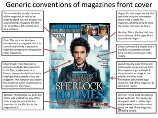 Generic conventions of magazines front cover
The masthead is usually the name
of the magazine, in bold to be
made to stand out. But because it is
a big American magazine the title
can be hidden a bit and still wont
be a problem.
Price: The price has also been
included on this magazine. But is in
a small font to hide it because it
might be to expensive compared to
other magazines.
Barcode: The barcode has been put
to the side and out the way of the
main image because it isn't to
important to the film but to the
magazine it is.
Main Image: There has been a
picture included of the main actor
in the film, and because he is
famous they probably think that he
might get more people to buy the
magazine. The character also covers
the masthead which could show his
importance in the movie.
Slogan: On this slogan we see that
they have included information
about what is inside the
magazine, which is going to draw
the reader in to want to buy it.
Sky Line: This is the line that runs
across the top of the page, this is
basically the slogan.
Colour Scheme: It is simple, and is
trying to relate to the film and
bring out the main image in the
middle.
Layout: Usually quite formal and
professional. As we can see from
this magazine it gets straight to
the point with an image in the
middle, and then more
information around the edge
about the rest of the magazine, to
attract the reader.
Sell line: This is what attracts the
target audience, they always go
along with what is on the page
and giveaway some information
about the rest of the magazine,
attracting buyers.
 