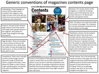 Generic conventions of magazines contents page
Subheadings: These headings are
used to tell the reader what is
included in the magazine, they
might not have much to do with the
article, but once you have read what
is below you will understand.
Reviews: The reviews section of the
magazine is a selection of reviews
about some of the latest film and Tv
shows that are on TV. Mainly well-
known and popular movies.
Date: The date is very small and usually
in a corner of the page. This is because
its not that important compared to the
rest of what is on the page.
Text/Colour scheme: On the contents
page the colours have to be more
sensible and less vibrant because its not
trying to attract someone anymore.
This is because it is going to be easier
for the reader to understand what they
are reading. The text/font also has to be
simple so that the reader can once
again easily read what has been
included in the magazine.
Features: This part of the contents
page contains a list of the articles
and images that’s going to feature in
the magazine. Also allows the
reader to go straight to the page
they want to.
Page Numbers: These are included
in every contents as they are the
most important, this is what allows
the reader to know what page they
need to go to, so they can find what
they want to read.
Competitions: These aren't included
on every contents page, but this
allows the reader to know that
there is a page for this topic. It also
allows the reader to have a chance
to get something back, and interact
more with the publishers of the
magazine.
Article Preview: This is the article that
stands out most on the page, but in this
magazine they have implemented many
different pictures of the movies that are
popular to show what they are
including. There are usually page
numbers near them so you can go
straight to the page its on.
Contact: At the bottom of the page they have included
a way to contact them on all social media and over
phone, so you can join in with the competitions and
give your opinion. An example of giving your opinion
would be the text at the bottom telling you to tweet
them about something, which they might include in
their next issue.
 