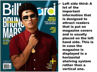 Left side third: A
lot of the
important
information that
is designed to
attract readers
that is put on
magazine covers
and is usually
placed on the left
hand side. This is
in case the
magazine is
displayed in a
horizontal
shelving system
rather than a
vertical one.
 