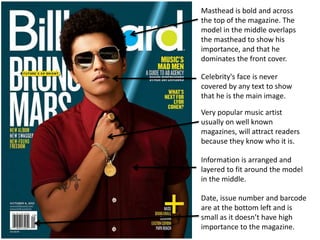 Date, issue number and barcode
are at the bottom left and is
small as it doesn’t have high
importance to the magazine.
Masthead is bold and across
the top of the magazine. The
model in the middle overlaps
the masthead to show his
importance, and that he
dominates the front cover.
Celebrity's face is never
covered by any text to show
that he is the main image.
Very popular music artist
usually on well known
magazines, will attract readers
because they know who it is.
Information is arranged and
layered to fit around the model
in the middle.
 