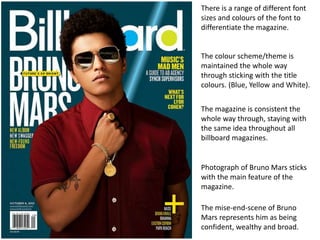 There is a range of different font
sizes and colours of the font to
differentiate the magazine.
The colour scheme/theme is
maintained the whole way
through sticking with the title
colours. (Blue, Yellow and White).
The magazine is consistent the
whole way through, staying with
the same idea throughout all
billboard magazines.
Photograph of Bruno Mars sticks
with the main feature of the
magazine.
The mise-end-scene of Bruno
Mars represents him as being
confident, wealthy and broad.
 