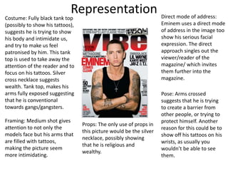 RepresentationCostume: Fully black tank top
(possibly to show his tattoos),
suggests he is trying to show
his body and intimidate us,
and try to make us feel
patronised by him. This tank
top is used to take away the
attention of the reader and to
focus on his tattoos. Silver
cross necklace suggests
wealth. Tank top, makes his
arms fully exposed suggesting
that he is conventional
towards gangs/gangsters.
Direct mode of address:
Eminem uses a direct mode
of address in the image too
show his serious facial
expression. The direct
approach singles out the
viewer/reader of the
magazine/ which invites
them further into the
magazine.
Framing: Medium shot gives
attention to not only the
models face but his arms that
are filled with tattoos,
making the picture seem
more intimidating.
Pose: Arms crossed
suggests that he is trying
to create a barrier from
other people, or trying to
protect himself. Another
reason for this could be to
show off his tattoos on his
wrists, as usually you
wouldn’t be able to see
them.
Props: The only use of props in
this picture would be the silver
necklace, possibly showing
that he is religious and
wealthy.
 