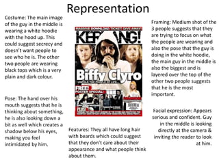 Representation
Costume: The main image
of the guy in the middle is
wearing a white hoodie
with the hood up. This
could suggest secrecy and
doesn’t want people to
see who he is. The other
two people are wearing
black tops which is a very
plain and dark colour.
Framing: Medium shot of the
3 people suggests that they
are trying to focus on what
the people are wearing and
also the pose that the guy is
doing in the white hoodie,
the main guy in the middle is
also the biggest and is
layered over the top of the
other two people suggests
that he is the most
important.
Pose: The hand over his
mouth suggests that he is
thinking about something,
he is also looking down a
bit as well which creates a
shadow below his eyes,
making you feel
intimidated by him.
Facial expression: Appears
serious and confident. Guy
in the middle is looking
directly at the camera &
inviting the reader to look
at him.
Features: They all have long hair
with beards which could suggest
that they don’t care about their
appearance and what people think
about them.
 