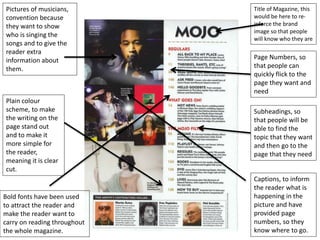 Page Numbers, so
that people can
quickly flick to the
page they want and
need
Subheadings, so
that people will be
able to find the
topic that they want
and then go to the
page that they need
Pictures of musicians,
convention because
they want to show
who is singing the
songs and to give the
reader extra
information about
them.
Plain colour
scheme, to make
the writing on the
page stand out
and to make it
more simple for
the reader,
meaning it is clear
cut.
Title of Magazine, this
would be here to re-
inforce the brand
image so that people
will know who they are
Bold fonts have been used
to attract the reader and
make the reader want to
carry on reading throughout
the whole magazine.
Captions, to inform
the reader what is
happening in the
picture and have
provided page
numbers, so they
know where to go.
 