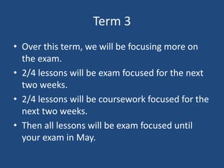 Term 3
• Over this term, we will be focusing more on
the exam.
• 2/4 lessons will be exam focused for the next
two weeks.
• 2/4 lessons will be coursework focused for the
next two weeks.
• Then all lessons will be exam focused until
your exam in May.
 