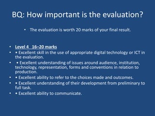 BQ: How important is the evaluation?
• The evaluation is worth 20 marks of your final result.
• Level 4 16–20 marks
• • Excellent skill in the use of appropriate digital technology or ICT in
the evaluation.
• • Excellent understanding of issues around audience, institution,
technology, representation, forms and conventions in relation to
production.
• • Excellent ability to refer to the choices made and outcomes.
• • Excellent understanding of their development from preliminary to
full task.
• • Excellent ability to communicate.
 