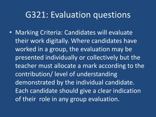 G321: Evaluation questions
• Marking Criteria: Candidates will evaluate
their work digitally. Where candidates have
worked in a group, the evaluation may be
presented individually or collectively but the
teacher must allocate a mark according to the
contribution/ level of understanding
demonstrated by the individual candidate.
Each candidate should give a clear indication
of their role in any group evaluation.
 