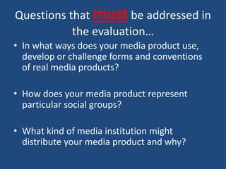 Questions that must be addressed in
the evaluation…
• In what ways does your media product use,
develop or challenge forms and conventions
of real media products?
• How does your media product represent
particular social groups?
• What kind of media institution might
distribute your media product and why?
 