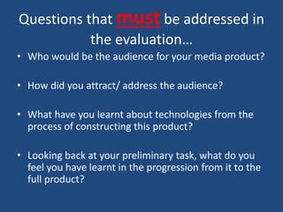 Questions that must be addressed in
the evaluation…
• Who would be the audience for your media product?
• How did you attract/ address the audience?
• What have you learnt about technologies from the
process of constructing this product?
• Looking back at your preliminary task, what do you
feel you have learnt in the progression from it to the
full product?
 