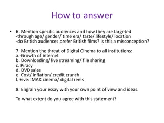 How to answer6. Mention specific audiences and how they are targeted-through age/ gender/ time era/ taste/ lifestyle/ location-do British audiences prefer British films? Is this a misconception?7. Mention the threat of Digital Cinema to all institutions:a. Growth of internetb. Downloading/ live streaming/ file sharingc. Piracyd. DVD salese. Cost/ inflation/ credit crunchf. +ive: IMAX cinema/ digital reels8. Engrain your essay with your own point of view and ideas.To what extent do you agree with this statement?