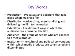 Key WordsProduction – Processes and decisions that take place when making a film.Distribution – Advertising, merchandising and delivering the film to the marketExhibition – The different ways in which the audience can ‘consume’ the film.Audience – the group of people who are exposed to a media product.Institution – the cultural and political conventions within which media products are constructed and disseminated