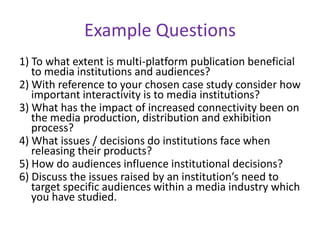 Example Questions1) To what extent is multi-platform publication beneficial to media institutions and audiences?2) With reference to your chosen case study consider how important interactivity is to media institutions?3) What has the impact of increased connectivity been on the media production, distribution and exhibition process?4) What issues / decisions do institutions face when releasing their products?5) How do audiences influence institutional decisions?6) Discuss the issues raised by an institution’s need to target specific audiences within a media industry which you have studied.