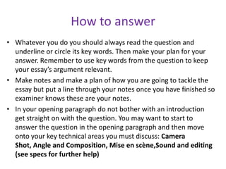 How to answerWhatever you do you should always read the question and underline or circle its key words. Then make your plan for your answer. Remember to use key words from the question to keep your essay’s argument relevant.Make notes and make a plan of how you are going to tackle the essay but put a line through your notes once you have finished so examiner knows these are your notes.In your opening paragraph do not bother with an introduction get straight on with the question. You may want to start to answer the question in the opening paragraph and then move onto your key technical areas you must discuss: Camera Shot, Angle and Composition, Mise en scène,Sound and editing (see specs for further help)