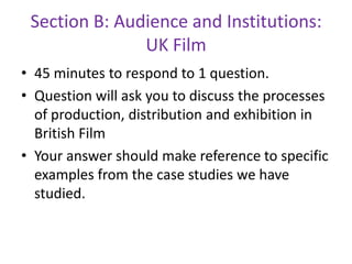 Section B: Audience and Institutions: UK Film45 minutes to respond to 1 question.Question will ask you to discuss the processes of production, distribution and exhibition in British FilmYour answer should make reference to specific examples from the case studies we have studied.