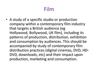 FilmA study of a specific studio or production company within a contemporary film industry that targets a British audience (eg Hollywood, Bollywood, UK film), including its patterns of production, distribution, exhibition and consumption by audiences. This should be accompanied by study of contemporary film distribution practices (digital cinemas, DVD, HD-DVD, downloads, etc) and their impact upon production, marketing and consumption. 