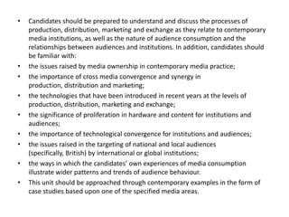 Candidates should be prepared to understand and discuss the processes of production, distribution, marketing and exchange as they relate to contemporary media institutions, as well as the nature of audience consumption and the relationships between audiences and institutions. In addition, candidates should be familiar with: the issues raised by media ownership in contemporary media practice; the importance of cross media convergence and synergy in production, distribution and marketing; the technologies that have been introduced in recent years at the levels of production, distribution, marketing and exchange; the significance of proliferation in hardware and content for institutions and audiences; the importance of technological convergence for institutions and audiences; the issues raised in the targeting of national and local audiences (specifically, British) by international or global institutions; the ways in which the candidates’ own experiences of media consumption illustrate wider patterns and trends of audience behaviour. This unit should be approached through contemporary examples in the form of case studies based upon one of the specified media areas.