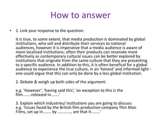 How to answer1. Link your response to the question:It is true, to some extent, that media production is dominated by global institutions, who sell and distribute their services to national audiences, however it is imperative that a media audience is aware of more localised institutions; often their products can resonate more effectively as contemporary cultural issues can be better explored by institutions that orignate from the same culture that they are presenting to a specific audience. In addition to this, it is often benefical for a global audience to experience the true culture, in an 'honest' and informed light - one could argue that this can only be done by a less global institution. 2. Debate & weigh up both sides of the argument:e.g. ‘However’, ‘having said this’, ‘an exception to this is the film……..released in……..’3. Explain which industries/ institutions you are going to discuss:e.g. ‘Issues faced by the British film production company Thin Man Films, set up in…….. by …………., are that it………’