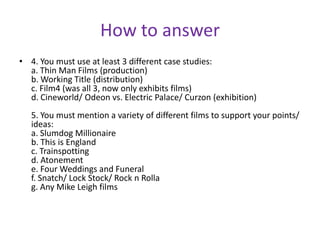 How to answer4. You must use at least 3 different case studies:a. Thin Man Films (production)b. Working Title (distribution)c. Film4 (was all 3, now only exhibits films)d. Cineworld/ Odeon vs. Electric Palace/ Curzon (exhibition)5. You must mention a variety of different films to support your points/ ideas:a. Slumdog Millionaireb. This is Englandc. Trainspottingd. Atonemente. Four Weddings and Funeralf. Snatch/ Lock Stock/ Rock n Rollag. Any Mike Leigh films